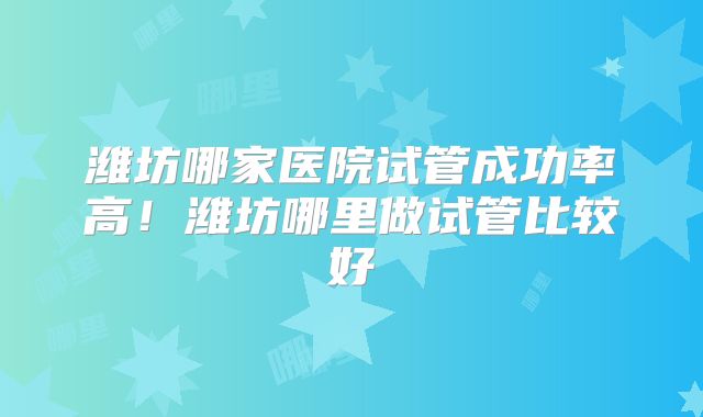 潍坊哪家医院试管成功率高!潍坊哪里做试管比较好