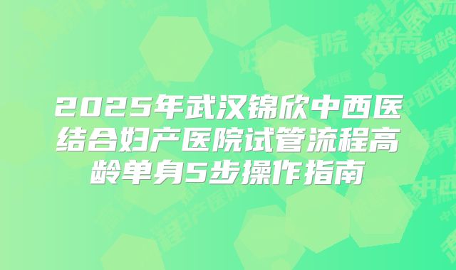 2025年武汉锦欣中西医结合妇产医院试管流程高龄单身5步操作指南