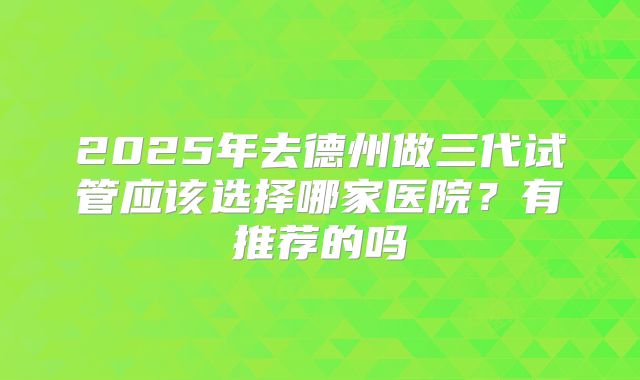 2025年去德州做三代试管应该选择哪家医院?有推荐的吗