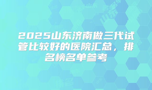 2025山东济南做三代试管比较好的医院汇总，排名榜名单参考