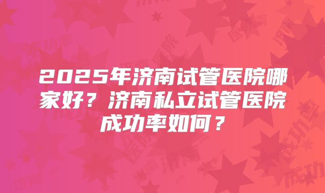 2025年济南试管医院哪家好?济南私立试管医院成功率如何?
