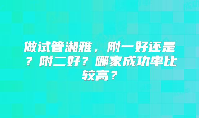 做试管湘雅，附一好还是？附二好？哪家成功率比较高？