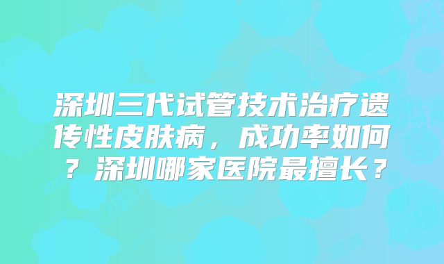 深圳三代试管技术治疗遗传性皮肤病，成功率如何？深圳哪家医院最擅长？