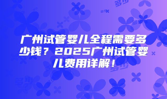 广州试管婴儿全程需要多少钱?2025广州试管婴儿费用详解!