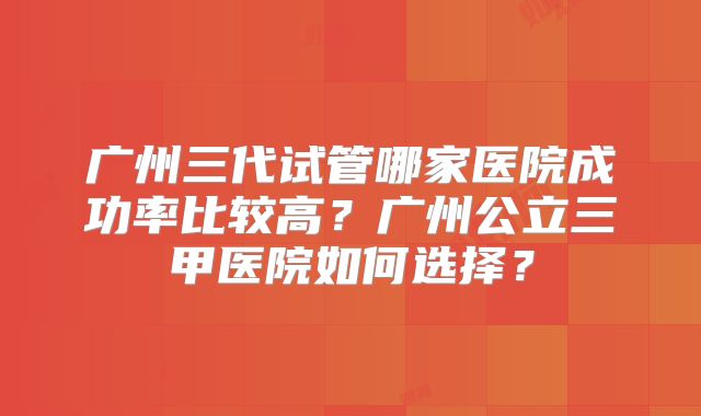 广州三代试管哪家医院成功率比较高?广州公立三甲医院如何选择?