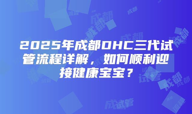 2025年成都DHC三代试管流程详解,如何顺利迎接健康宝宝?