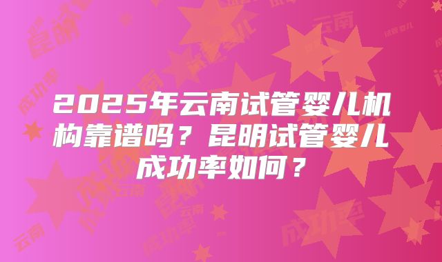 2025年云南试管婴儿机构靠谱吗？昆明试管婴儿成功率如何？