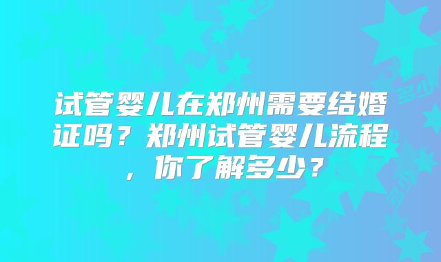 试管婴儿在郑州需要结婚证吗？郑州试管婴儿流程，你了解多少？
