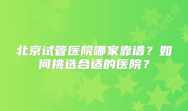 北京试管医院哪家靠谱?如何挑选合适的医院?