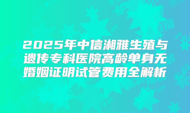 2025年中信湘雅生殖与遗传专科医院高龄单身无婚姻证明试管费用全解析