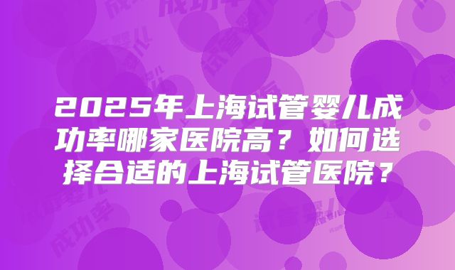 2025年上海试管婴儿成功率哪家医院高？如何选择合适的上海试管医院？
