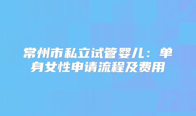 常州市私立试管婴儿:单身女性申请流程及费用