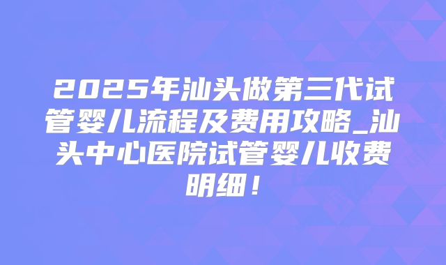 2025年汕头做第三代试管婴儿流程及费用攻略_汕头中心医院试管婴儿收费明细！