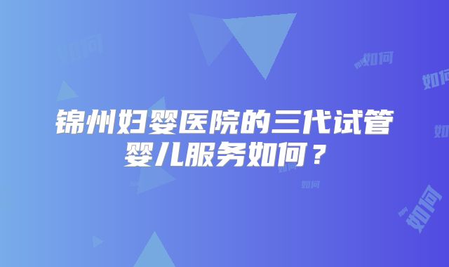 锦州妇婴医院的三代试管婴儿服务如何？