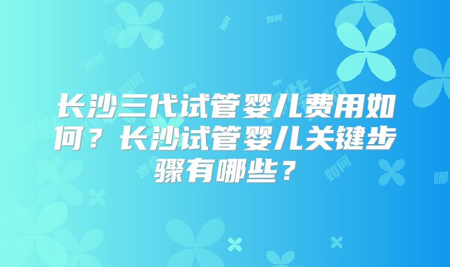长沙三代试管婴儿费用如何?长沙试管婴儿关键步骤有哪些?