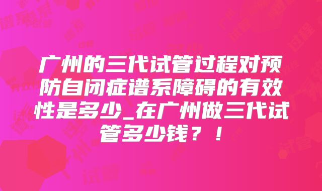 广州的三代试管过程对预防自闭症谱系障碍的有效性是多少_在广州做三代试管多少钱？！
