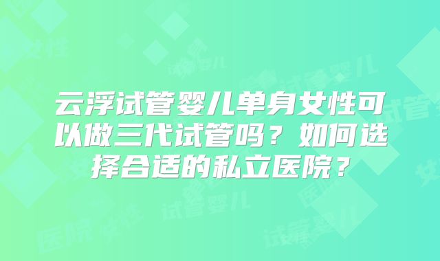 云浮试管婴儿单身女性可以做三代试管吗？如何选择合适的私立医院？