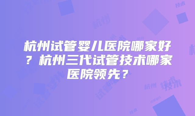 杭州试管婴儿医院哪家好?杭州三代试管技术哪家医院领先?