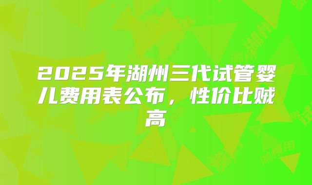 2025年湖州三代试管婴儿费用表公布,性价比贼高