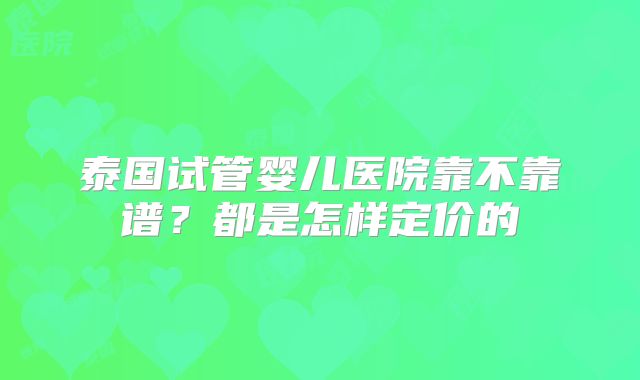 泰国试管婴儿医院靠不靠谱？都是怎样定价的
