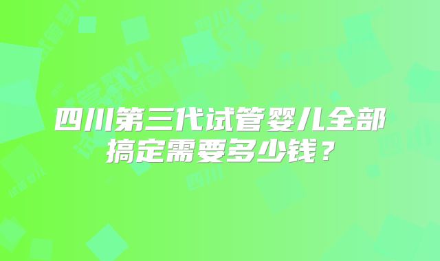 四川第三代试管婴儿全部搞定需要多少钱?