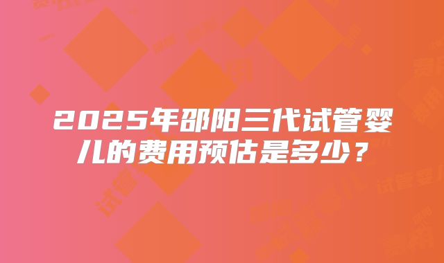 2025年邵阳三代试管婴儿的费用预估是多少?