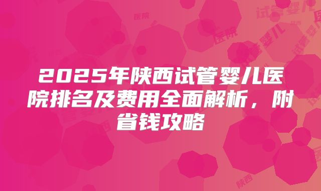 2025年陕西试管婴儿医院排名及费用全面解析，附省钱攻略