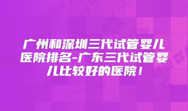 广州和深圳三代试管婴儿医院排名-广东三代试管婴儿比较好的医院!