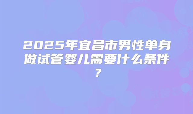 2025年宜昌市男性单身做试管婴儿需要什么条件？
