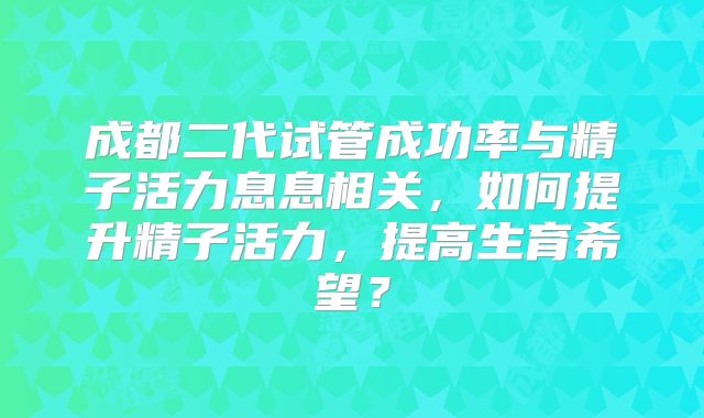成都二代试管成功率与精子活力息息相关，如何提升精子活力，提高生育希望？