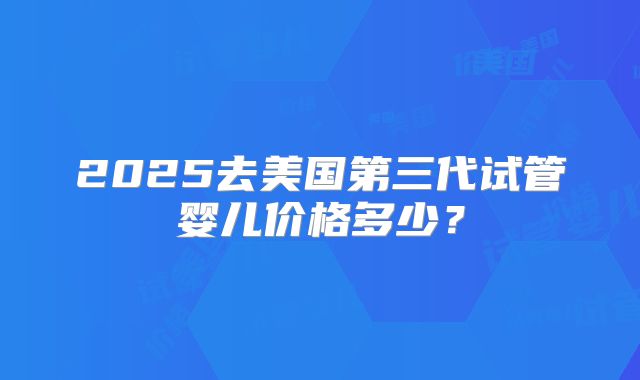 2025去美国第三代试管婴儿价格多少？