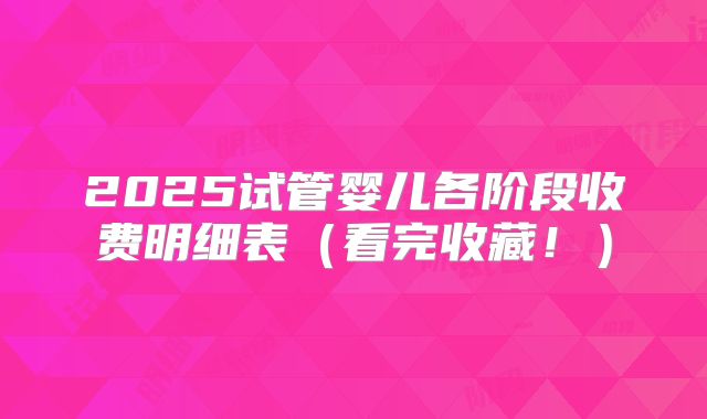 2025试管婴儿各阶段收费明细表（看完收藏！）