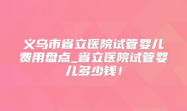义乌市省立医院试管婴儿费用盘点_省立医院试管婴儿多少钱!