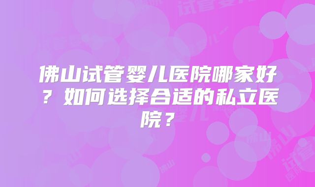 佛山试管婴儿医院哪家好?如何选择合适的私立医院?
