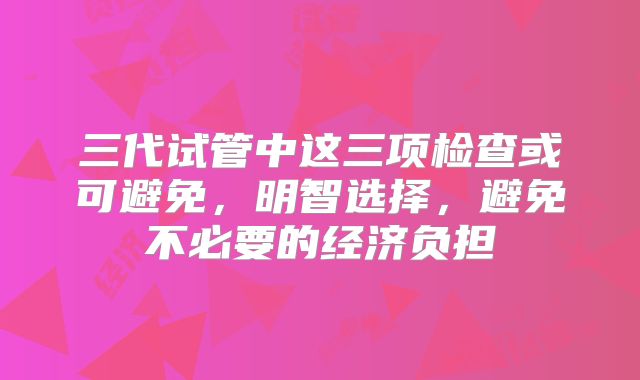 三代试管中这三项检查或可避免，明智选择，避免不必要的经济负担