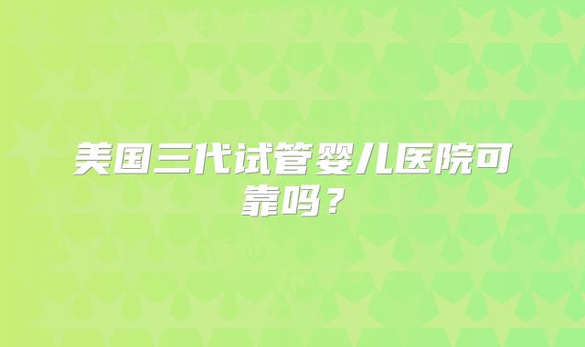 美国三代试管婴儿医院可靠吗?