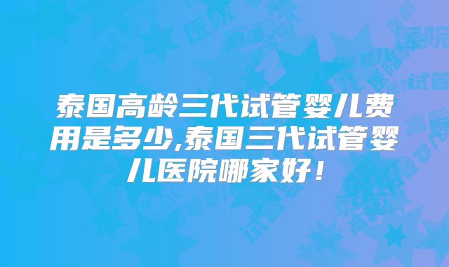 泰国高龄三代试管婴儿费用是多少,泰国三代试管婴儿医院哪家好!