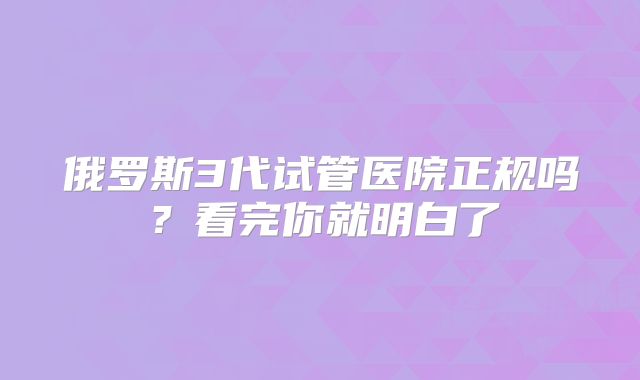 俄罗斯3代试管医院正规吗?看完你就明白了