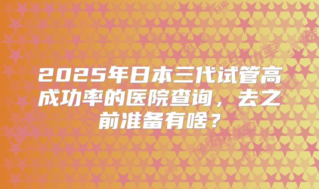 2025年日本三代试管高成功率的医院查询，去之前准备有啥？