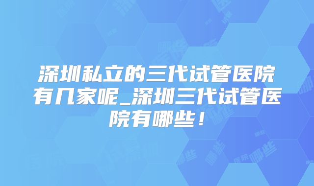 深圳私立的三代试管医院有几家呢_深圳三代试管医院有哪些!