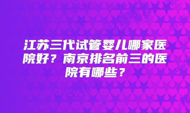 江苏三代试管婴儿哪家医院好?南京排名前三的医院有哪些?