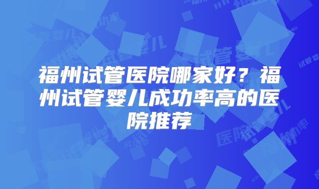 福州试管医院哪家好？福州试管婴儿成功率高的医院推荐