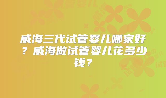 威海三代试管婴儿哪家好?威海做试管婴儿花多少钱?