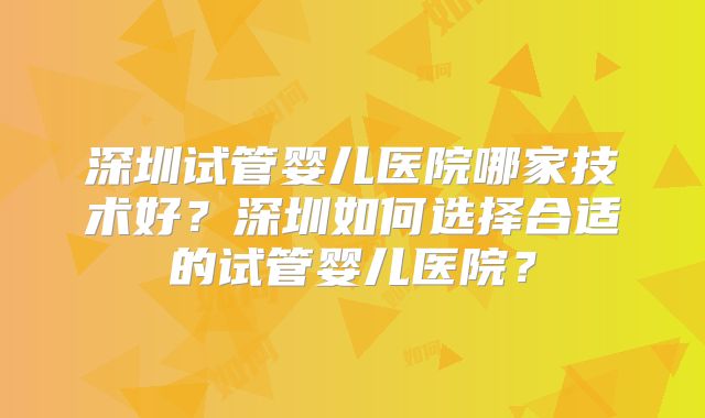 深圳试管婴儿医院哪家技术好？深圳如何选择合适的试管婴儿医院？