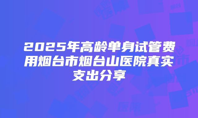 2025年高龄单身试管费用烟台市烟台山医院真实支出分享