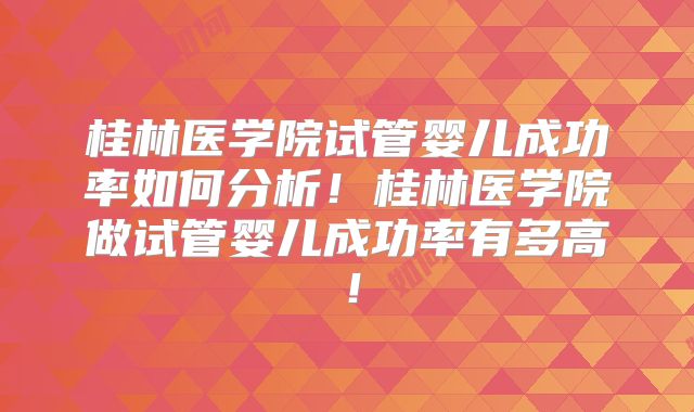 桂林医学院试管婴儿成功率如何分析!桂林医学院做试管婴儿成功率有多高!
