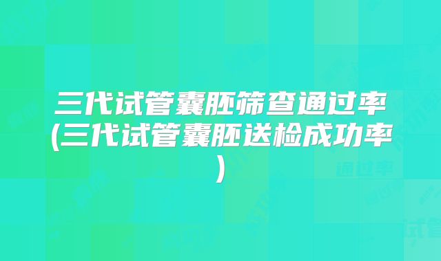 三代试管囊胚筛查通过率(三代试管囊胚送检成功率)