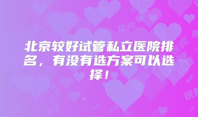 北京较好试管私立医院排名,有没有选方案可以选择!