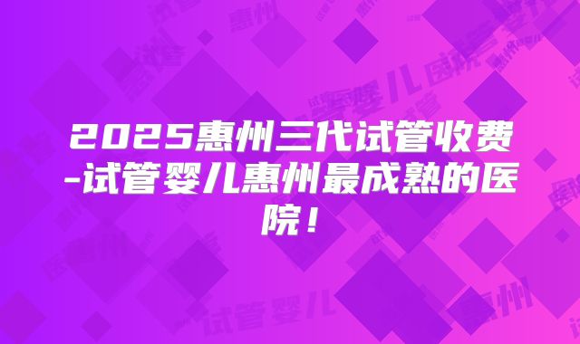 2025惠州三代试管收费-试管婴儿惠州最成熟的医院!