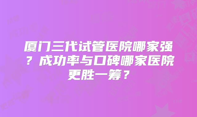 厦门三代试管医院哪家强?成功率与口碑哪家医院更胜一筹?